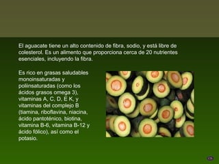 El aguacate tiene un alto contenido de fibra, sodio, y está libre de
colesterol. Es un alimento que proporciona cerca de 20 nutrientes
esenciales, incluyendo la fibra.

Es rico en grasas saludables
monoinsaturadas y
poliinsaturadas (como los
ácidos grasos omega 3),
vitaminas A, C, D, E K, y
vitaminas del complejo B
(tiamina, riboflavina, niacina,
ácido pantoténico, biotina,
vitamina B-6, vitamina B-12 y
ácido fólico), así como el
potasio.
 