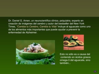 Dr. Daniel G. Amen, un neurocientífico clínico, psiquiatra, experto en
creación de imágenes del cerebro y autor del bestseller del New York
Times, “Cambia tu Cerebro, Cambia tu Vida” incluye al aguacate como uno
de los alimentos más importantes que puede ayudar a prevenir la
enfermedad de Alzheimer.




                                            Esto no sólo es a causa del
                                             contenido en ácidos grasos
                                            omega-3 del aguacate, sino
                                            también...
 