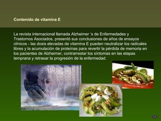 Contenido de vitamina E


La revista internacional llamada Alzheimer ‘s de Enfermedades y
Trastornos Asociados, presentó sus conclusiones de años de ensayos
clínicos - las dosis elevadas de vitamina E pueden neutralizar los radicales
libres y la acumulación de proteínas para revertir la pérdida de memoria en
los pacientes de Alzheimer, contrarrestar los síntomas en las etapas
temprana y retrasar la progresión de la enfermedad.
 