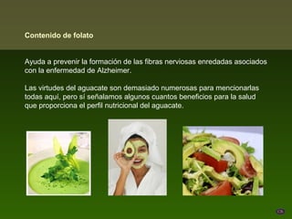 Contenido de folato


Ayuda a prevenir la formación de las fibras nerviosas enredadas asociados
con la enfermedad de Alzheimer.

Las virtudes del aguacate son demasiado numerosas para mencionarlas
todas aquí, pero sí señalamos algunos cuantos beneficios para la salud
que proporciona el perfil nutricional del aguacate.
 