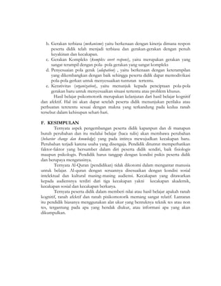 b. Gerakan terbiasa (mekanisme) yaitu berkenaan dengan kinerja dimana respon
peserta didik telah menjadi terbiasa dan gerakan-gerakan dengan penuh
keyakinan dan kecakapan.
c. Gerakan Kompleks (komplex overt respons), yaitu merupakan gerakan yang
sangat terampil dengan pola- pola gerakan yang sangat kompleks
d. Penyesuaian pola gerak (adapation) , yaitu berkenaan dengan keterampilan
yang dikembangkan dengan baik sehingga peserta didik dapat memodivikasi
pola-pola gerkan untuk menyesuaikan tuntutan tertentu.
e. Kerativitas (organization), yaitu menunjuk kepada penciptaan pola-pola
gerakan baru untuk menyesuaikan situasi tertentu atau problem khusus.
Hasil belajar psikomotorik merupakan kelanjutan dari hasil belajar kognitif
dan afektif. Hal ini akan dapat setelah peserta didik menunjukan perilaku atau
perbuatan teretentu sesuai dengan makna yang terkandung pada kedua ranah
tersebut dalam kehisupan sehari-hari.
F. KESIMPULAN
Ternyata aspek pengembangan peserta didik kapanpun dan di manapun
butuh perubahan dan itu melalui belajar (baca tulis) akan membawa perubahan
(behavior change dan knowledge) yang pada intinya mewujudkan kecakapan baru.
Perubahan terjadi karena usaha yang disengaja. Pendidik dituntut memperhatikan
faktor-faktor yang bersumber dalam diri peserta didik sendiri, baik fisiologis
maupun psikologis. Pendidik harus tanggap dengan kondisi psikis peserta didik
dan berupaya mengatasinya.
Ternyata Al-Quran (pendidikan) tidak dikotomi dalam mengantar manusia
untuk belajar. Al-quran dengan seruannya disesuaikan dengan kondisi sosial
intelektual dan kultural masing-masing audiensi. Kecakapan yang ditawarkan
kepada audiensnya terdiri dari tiga kecakapan yakni kecakapan akademik,
kecakapan sosial dan kecakapan berkarya.
Ternyata peserta didik dalam memberi nilai atau hasil belajar apakah ranah
kognitif, ranah afektif dan ranah pisikomotorik memang sangat relatif. Lantaran
itu pendidik biasanya menggunakan alat ukur yang bentuknya teknik tes atau non
tes, tergantung pada apa yang hendak diukur, atau informasi apa yang akan
dikumpulkan.
 