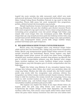 kognitif dan nyaris tertindas dan tidak menyentuh ranah afektif serta ranah
psikomotorik (perbuatan). Pada hal untuk memperoleh keberhasilan yang tertuang
dalam Undang-Undang Sistem Pendidikan Nasional, ke tiga ranah itu tidak bisa
terpisahkan. Peserta didik punya hak untuk memperoleh ilmu pengetahuan,
perilaku, akhlakul karimah dan keterampilan yang memadai.
Menjadi keprihatinan bersama bertumpuh kepada apa seharusnya peserta
didik yang diharapkan dari guru dan sebaliknya guru dituntut menuntut Peserta
didik untuk mengenal ke tiga aspek tersebut. Proses evaluasi sering kali pihak guru
memandang proses pengukuran sesaat dan parsial sehingga hasil belajar yang
tampak tidak sesuai dengan fakta atau kemampuan peserta didik. Menyikapi
dengan bijak apa yang menjadi penomena pada latar belakang tersebut maka yang
menjadi kajian penulis dititikberatkan pada belajar sebagai suatu aspek perubahan,
faktor yang mempengaruhi belajar, peserta didik sebagai makhluk belajar,
penilaian hasil belajar pada aspek kompetensi.
B. BELAJAR SEBAGAI KEBUTUHAN UNTUK PERUBAHAN
Banyak orang yang beranggapan bahwa yang dimaksud dengan belajar
adalah mencari ilmu atau menuntut ilmu. Adalagi yang secara khusus mengartikan
belajar. Banyak yang mempertanyakan apakah dengan belajar semacam itu orang
menjadi bertumbuh dan berkembang? Banyak macam kegiatan yang dapat
digolongkan kepada belajar mencari arti sebuah kata dalam kamus, mengingat,
menghafal puisi, membaca pelajaran, menalaah ulang pelajaran yag diperoleh dari
guru di sekolah, mempersiapkan pelajaran yang akan dipelajari untuk minggu
depan, membuat ringkasan, atau resume, berdiskusi dengan teman, mengenai
bagian pelajaran yang telah diterapkan guru di sekolah, memperhatikan alam dan
lingkungan.
Tingkah laku belajar yang dilakukan di atas, merupakan kegiatan harian,
sehingga lama kelamaan dalam dirinya akan terjadi suatu perubahan dalam diri
orang yang belajar. Misalnya dari tidak tahu menjadi tahu, dari bodoh menjadi
pandai yang semula tidak bisa mengerjakan suatu pekerjaan, akhirnya bisa
mengerjakan atau bahkan mampu memberi petunjuk kepada temannya. Sebelum
belajar ia tidak bisa membaca, lalu mampu menulis dan mengarang. Semua yang
terjadi itu telah merubah keadaan jiwa dan motorik peserta didik, sehingga ia
memiliki keadaan yang jauh berbeda dengan keadaan sebelum belajar. Belajar
menyebabkan terjadinya perubahan pada peserta didik.
Dari kegiatan atau tingkah laku belajar di atas dapat ditelaah bahwa ada
kegiatan psikis dan pisik yang saling bekerja sama secara terpadu dan
komprehensip dan integral. Sebagai contoh dapat dipaparkan, bila seseorang
membaca artikel baru, maka jiwanya setuju kepada simbol bahasa dalam bentuk
tulisan dan panca indera matanya menelusuri kata demi kata serta kalimat demi
 