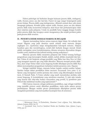Faktor psikologis ini berkaitan dengan kejiwaan peserta didik, intelegensi,
sedih, frustasi, putus asa dan lain-lain. Factor ini juga sangat berpengaruh pada
proses belajar. Peserta didik yang intelegensinya dibawah normal akan sulit untuk
mengingat pelajaran. Kondisi psikis seperti sedih, frustasi, putus asa jika dialami
peserta didik maka konsentrasi belajarnya akan buyar dan perhatiannyapun tidak
akan terpokus pada pelajaran. Untuk itu pendidik harus tanggap dengan kondisi
psikis peserta didik dan berupaya untuk mengatasinya jika terjadi problem psikis
pada peserta didik tersebut.
D. PESERTA DIDIK SEBAGAI MAKHLUK BELAJAR
Alquran memandang bahwa semua manusia dapat diajar. Ini terbukti dari
seruan Alquran yang pada dasarnya untuk seluruh umat manusia dengan
ungkapan (Yā Ayyuhannās) tanpa mengedepankan kelompok tertentu. Adapun
keunikan gaya dan metodologinya, seolah-olah berbeda dengan metode ilmiah
adalah merupakan unsur kemukjizatannya, dimana seruannya disesuaikan dengan
kondisi sosial, intelektual dan kultural masing-masing audiensnya9.
Manusia (peserta didik) menerima pelajaran dari Tuhan tentang berbagai
pengetahuan yang menyangkut ibadah, akidah, tauhid, akhlak, muamalah dan lain-
lain. Tuhan di sini berperan sebagai pendidik yang Maha luas ilmu-Nya (al-Alīm)
yang mengajari manusia apa yang tidak diketahui. Manusia menjadi peserta didik-
Nya, akan tetapi Tuhan tidak secara langsung berdiri dihadapan peserta didik-Nya
dalam menyampaikan pengatahuan melainkan melalui perantara yaitu Alquran.
Sebagai makhluk belajar, manusia belajar kepada sumber-sumber belajar.
Sumber belajar dalam pendidikan Islam menurut Azyumardi Azra yaitu: 1) al-
Quran yang merupakan sumber pertama dan utama yang dikembangkan menjadi
teori, 2) Sunnah Nabi, 3) Fatwa sahabat yang masih menyaksikan perilaku nabi
secara langsung, 4) kemaslahatan yang membawa mamfaat, 5) nilai adat istiadat
yang berasal dari nilai-nilai budaya masyarakat yang positif, 6) pemikiran para
Filosof dan intelektual muslim yang representatif.10
Oleh karena manusia sebagai pelaksana pendidikan, juga sebagai makhluk
yang memiliki potensi untuk diberikan pendidikan, maka perlu adanya proses
pembelajaran. Dengan melalui proses pembelajaran diharapkan peserta didik
mengalami perubahan yang mewujudkan kecakapan baru di antaranya:
9 Muhammad Husin At-Thabathabai, Memahami Esensi al-Quran, Terj. Mahyuddin,
(Jakarta: Lentera, 2000), hal. 39
10 Azyumardi Azra, Esei-Esei Intelektual Muslim dan Pendidikan Islam, (Jakarta: Logos,
1999), hal. 11
 
