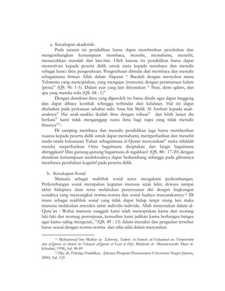 a. Kecakapan akademik.
Pada tataran ini pendidikan harus dapat memberikan perubahan dan
mengembangkan kemampuan membaca, menulis, memahami, meneliti,
memecahkan masalah dan lain-lain. Oleh karena itu pendidikan harus dapat
memotivasi kepada peserta didik untuk cinta kepada membaca dan menulis
sebagai kunci ilmu pengetahuan. Pengetahuan dimulai dari membaca dan menulis
sebagaimana firman Allah dalam Alquran “ Bacalah dengan menyebut nama
Tuhanmu yang menciptakan, yang mengajar (manusia) dengan perantaraan kalam
(pena)” (QS. 96: 1-5). Dalam ayat yang lain dinyatakan “ Nun, demi qalam, dan
apa yang mereka tulis (QS. 68 : 1)”
Dengan demikian ilmu yang diperoleh itu harus ditulis agar dapat langgeng
dan dapat dibaca kembali sehingga terhindar dari kelalaian. Hal ini dapat
diteladani pada perkataan sahabat nabi Anas bin Malik Al Anshari kepada anak-
anaknya” Hai anak-anakku ikatlah ilmu dengan tulisan” dan lebih lanjut dia
berkata” kami tidak menganggap suatu ilmu bagi siapa yang tidak menulis
ilmunya”11.
Di samping membaca dan menulis pendidikan juga harus memberikan
nuansa kepada peserta didik untuk dapat memahami, memperhatikan dan meneliti
tanda-tanda kekuasaan Tuhan sebagaimana al-Quran menyatakan” maka tidaklah
mereka meperhatikan Onta bagaimana diciptakan dan langit bagaimana
ditinggikan? Dan gunung-gunung bagaimana di tegakkan? (QS. 88 : 17-20) dengan
demikian kemampuan intelektualnya dapat berkembang sehingga pada gilirannya
membawa perubahan kognitif pada peserta didik.
b. Kecakapan Sosial
Manusia sebagai makhluk sosial terus mengalami perkembangan.
Perkembangan sosial merupakan kegiatan manusia sejak lahir, dewasa sampai
akhir hidupnya akan terus melakukan penyesuaian diri dengan lingkungan
sosialnya yang menyangkut norma-norma dan sosial budaya masyarakatnya.12 Di
mana sebagai makhluk sosial yang tidak dapat hidup tanpa orang lain maka
manusia melakukan interaksi antar individu-individu. Allah menyatakan dalam al-
Qura`an : Wahai manusia sungguh kami telah menciptakan kamu dari seorang
laki-laki dan seorang perempuan, kemudian kami jadikan kamu berbangsa-bangsa
agar kamu saling mengenal...”(QS. 49 : 13) dalam interaksi dan pergaulan tersebut
harus sesuai dengan norma-norma dan nilai-nilai dalam masyarakat.
11 Muhammad bin Mathar az- Zahroni, Tadwin As-Sunnah an-Nabawiyah wa Totowwiruhu
min al-Quran al-Awwal ila Nihayah al-Quran at-Tasyi al Hijr, Madinah al –Munawwarah: Daar al-
Khudari, 1998), hal. 88-89
12 Dja`ali, Psikologi Pendidikan, (Jakarta; Program Pascasarjana Universitas Negeri Jakarta,
2000), hal. 124
 