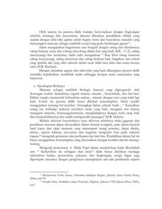 Oleh karena itu peserta didik mampu bersosialisasi dengan lingkungan
sekolah, keluarga dan masyarakat, dimana diberikan pendidikan akhlak yang
sejalan dengan nilai-nilai agama sebab begitu rumit dan banyaknya masalah yang
menyangkut manusia sebagai makhluk sosial yang perlu bimbingan agama13.
Islam mengajarkan bagaimana cara bergaul dengan orang lain diantaranya
saling bekerja sama dan tolong menolong dalam hal yang baik (QS. : 5 :2), saling
menyayangi dan mencintai, hadis nabi mengatakan “ Kau lihat orang mukmin
saling menyayangi, saling mencintai dan saling berbuat baik, bagaikan satu tubuh
yang apabila ada yang sakit seluruh tubuh turut tidak bisa tidur dan turut merasa
sakit (H.R. Buchari).
Dengan diajarkan agama dan nilai-nilai yang baik diharapkan peserta didik
memiliki kepribadian, berakhlak mulia sehingga tercipta suatu masyarakat yang
harmonis
.
c. Kecakapan Berkarya
Manusia sebagai makhluk biologis (basyar) yang dipengaruhi oleh
dorongan kodrat alamiahnya seperti makan, minum , bersetubuh, dan lain-lain.
Dalam rangka memenuhi kebutuhan makan , minum dengan cara yang halal lagi
baik. Untuk itu peserta didik harus dibekali keterampilan. Islam sendiri
mengajarkan tentang hal tersebut. Terungkap dalam sebuah hadis ; “ Kewajiban
orang tua terhadap anaknya memberi nama yang baik, mengajar tata krama,
mengajari menulis, berenang,memanah, menghidupinya dengan rezki yang baik
dan menjodohkannya jika sudah memperoleh pasangan”(H.R. Hakim)
Melalui aktivitas basyariahnya yaitu aktivitas tubuhnya maka gagasan dan
pemikiran manusia dapat diwujudkan dalam bentuk kongkrit, yaitu dalam bentuk
hasil karya dan cipta manusia yang menempati ruang tertentu, dapat diraba,
difoto, seperti lukisan, tari-tarian dan kegiatan mengolah besi pada industri
logam,14 mengolah pertanian dan perikanan dan lain-lain. Pendidikan dalam hal ini
harus mengajarkan keterampilan yang disesuaikan dengan kondisi daerah masing-
masing.
Mengutip pernyataan A. Malik Fajar dalam menjelaskan hadis Rasulullah
saw “ Kebersihan itu sebagian dari iman” tidak hanya diartikan menjaga
kebersihan badan, perumahan, pakaian, dan lingkungan, tetapi dapat juga
dipertajam misalnya dengan pengertian menciptakan alat-alat pembersih seperti
13 Muhammad Tolha Hasan, Dinamika kehidupan Religius, (Jakarta: Lista Fariska Putra,
2004), hal.133
14 Abudin Nata, Pendidikan dalam Perspektif Al-Quran, (Jakarta: UIN Jakarta Press, 2005),
hal.7
 