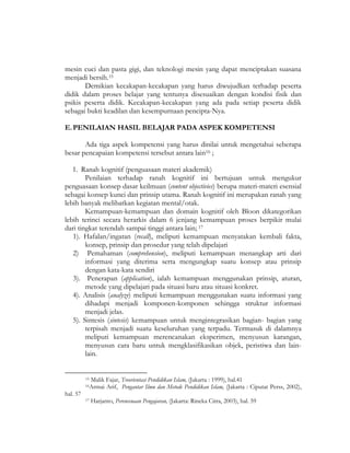 mesin cuci dan pasta gigi, dan teknologi mesin yang dapat menciptakan suasana
menjadi bersih.15
Demikian kecakapan-kecakapan yang harus diwujudkan terhadap peserta
didik dalam proses belajar yang tentunya disesuaikan dengan kondisi fisik dan
psikis peserta didik. Kecakapan-kecakapan yang ada pada setiap peserta didik
sebagai bukti keadilan dan kesempurnaan pencipta-Nya.
E.PENILAIAN HASIL BELAJAR PADA ASPEK KOMPETENSI
Ada tiga aspek kompetensi yang harus dinilai untuk mengetahui seberapa
besar pencapaian kompetensi tersebut antara lain16 ;
1. Ranah kognitif (penguasaan materi akademik)
Penilaian terhadap ranah kognitif ini bertujuan untuk mengukur
penguasaan konsep dasar keilmuan (content objectivies) berupa materi-materi esensial
sebagai konsep kunci dan prinsip utama. Ranah kognitif ini merupakan ranah yang
lebih banyak melibatkan kegiatan mental/otak.
Kemampuan-kemampuan dan domain kognitif oleh Bloon dikategorikan
lebih terinci secara herarkis dalam 6 jenjang kemampuan proses berpikir mulai
dari tingkat terendah sampai tinggi antara lain; 17
1). Hafalan/ingatan (recall), meliputi kemampuan menyatakan kembali fakta,
konsep, prinsip dan prosedur yang telah dipelajari
2) Pemahaman (comprehension), meliputi kemampuan menangkap arti dari
informasi yang diterima serta mengungkap suatu konsep atau prinsip
dengan kata-kata sendiri
3). Penerapan (application), ialah kemampuan menggunakan prinsip, aturan,
metode yang dipelajari pada situasi baru atau situasi konkret.
4). Analisis (analyze) meliputi kemampuan menggunakan suatu informasi yang
dihadapi menjadi komponen-komponen sehingga struktur informasi
menjadi jelas.
5). Sintesis (sintesis) kemampuan untuk mengintegrasikan bagian- bagian yang
terpisah menjadi suatu keseluruhan yang terpadu. Termasuk di dalamnya
meliputi kemampuan merencanakan eksperimen, menyusun karangan,
menyusun cara baru untuk mengklasifikasikan objek, peristiwa dan lain-
lain.
15 Malik Fajar, Treorientasi Pendidikan Islam, (Jakarta : 1999), hal.41
16Armai Arif, Pengantar Ilmu dan Metode Pendidikan Islam, (Jakarta : Ciputat Perss, 2002),
hal. 57
17 Harjanto, Perencenaan Pengajaran, (Jakarta: Rineka Citra, 2003), hal. 59
 