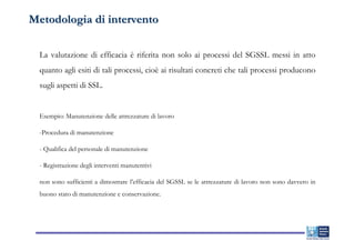 Metodologia di intervento

  La valutazione di efficacia è riferita non solo ai processi del SGSSL messi in atto
  quanto agli esiti di tali processi, cioè ai risultati concreti che tali processi producono
  sugli aspetti di SSL.


  Esempio: Manutenzione delle attrezzature di lavoro

  -Procedura di manutenzione

  - Qualifica del personale di manutenzione

  - Registrazione degli interventi manutentivi

  non sono sufficienti a dimostrare l’efficacia del SGSSL se le attrezzature di lavoro non sono davvero in
  buono stato di manutenzione e conservazione.
 