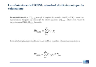 La valutazione del SGSSL: standard di riferimento per la
valutazione

 In termini formali: se {Ci}i=1,N sono gli N requisiti del modello, detti Vi = V(Ci) i valori che
 rappresentano il rispetto (1) o meno (0) dei relativi requisiti e {pi}i=1,N i relativi pesi, l’indice di
 rispondenza del SGSL IRSGSL è dato da:

                                                  N
                                  IRSGSL = ∑ Vi ⋅ pi
                                                 i =1


 Posto che la soglia di accettabilità sia Sacc, il SGSL si considera efficacemente adottato se




                                                 N
                                  IRSGSL = ∑ Vi ⋅ pi ≥ S acc
                                                i =1
 