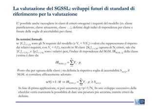 La valutazione del SGSSL: sviluppi futuri di standard di
riferimento per la valutazione
 E’ possibile anche raccogliere in classi di criteri omogenei i requisiti del modello (es. classe
 pianificazione, classe attuazione, classe …), definire degli indici di rispondenza per classe e
 fissare delle soglie di accettabilità per classe.

 In termini formali:
 se {Ci}i=1,N sono gli N requisiti del modello (e Vi = V(Ci) i valori che rappresentano il rispetto
 dei relativi requisiti, con Vi = 0,1), raccolti in M classi {Kj}j=1,M, ognuna di Nj criteri, tale che
 {Ci}i=1,Nj , e {pi}i=1,Nj sono i relativi pesi, l’indice di rispondenza del SGSL IRSGSL (j) della classe
 j-esima è dato da:
                                                  Nj
                                    IRSGSL ( j ) = ∑ Vi ⋅ pi
                                                  i =1

  Posto che per ognuna delle classi j sia definita la rispettiva soglia di accettabilità Sacc(j), il
  SGSL si considera efficacemente adottato
                                                            Nj
                           se∀j = 1 : M ⇒ IRSGSL ( j ) = ∑ Vi ⋅ pi ≥ S acc ( j )
                                                           i =1
  In fase di prima applicazione, si può assumere pi=p=1/Nj. In uno sviluppo successivo della
  checklist verrà esaminata la possibilità di dare una pesatura più accurata, tramite criteri da
  definire.
 