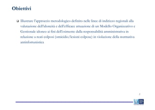 Obiettivi

   Illustrare l’approccio metodologico definito nelle linee di indirizzo regionali alla
   valutazione dell’idoneità e dell’efficace attuazione di un Modello Organizzativo e
   Gestionale idoneo ai fini dell’esimente dalla responsabilità amministrativa in
   relazione a reati colposi (omicidio/lesioni colpose) in violazione della normativa
   antinfortunistica




                                                                                          2
 