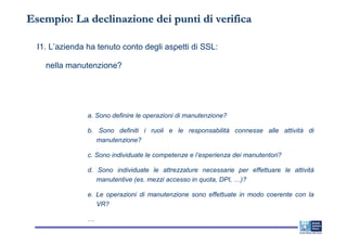 Esempio: La declinazione dei punti di verifica

  I1. L’azienda ha tenuto conto degli aspetti di SSL:

    nella manutenzione?




                a. Sono definire le operazioni di manutenzione?

                b. Sono definiti i ruoli e le responsabilità connesse alle attività di
                   manutenzione?

                c. Sono individuate le competenze e l’esperienza dei manutentori?

                d. Sono individuate le attrezzature necessarie per effettuare le attività
                   manutentive (es. mezzi accesso in quota, DPI, …)?

                e. Le operazioni di manutenzione sono effettuate in modo coerente con la
                   VR?

                …
 