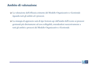 Ambito di valutazione

   La valutazione dell’efficacia esimente del Modello Organizzativo e Gestionale
   riguarda tutti gli ambiti ed i processi.

   La strategia di approccio sarà di tipo bottom-up: dall’analisi dell’evento ai processi
   gestionali più direttamente ad esso collegabili, estendendosi successivamente a
   tutti gli ambiti e processi del Modello Organizzativo e Gestionale
 