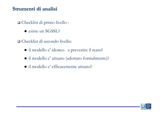 Strumenti di analisi

    Checklist di primo livello :
        esiste un SGSSL?

    Checklist di secondo livello:
        il modello e’ idoneo a prevenire il reato?
        il modello e’ attuato (adottato formalmente)?
        il modello e’ efficacemente attuato?
 