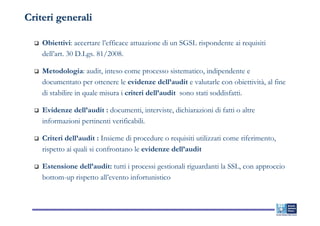 Criteri generali

    Obiettivi: accertare l’efficace attuazione di un SGSL rispondente ai requisiti
    dell’art. 30 D.Lgs. 81/2008.

    Metodologia: audit, inteso come processo sistematico, indipendente e
    documentato per ottenere le evidenze dell’audit e valutarle con obiettività, al fine
    di stabilire in quale misura i criteri dell’audit sono stati soddisfatti.

    Evidenze dell’audit : documenti, interviste, dichiarazioni di fatti o altre
    informazioni pertinenti verificabili.

    Criteri dell’audit : Insieme di procedure o requisiti utilizzati come riferimento,
    rispetto ai quali si confrontano le evidenze dell’audit

    Estensione dell’audit: tutti i processi gestionali riguardanti la SSL, con approccio
    bottom-up rispetto all’evento infortunistico
 