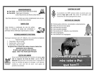 ANIVERSARIANTES                                                            CANTINA DA UMP
    Dia 19/02 – Ary Gomes Souza Filho (8125-4028);
    Dia 20/02 - Yago Lopes Fernandes;                                          O presidente da UMP convoca todos os jovens para sua
              - Lenice Nascimento de Oliveira (3562-0091)                       plenária hoje após a ED. Não deixe de participar, pois
                                                                                trataremos de nosso planejamento anual.
 Que Deus abençoe os irmãos que estão completando mais um ano
                     de vida nesta semana.                                                   MOTIVOS DE ORAÇÃO

                           SANTA CEIA                                    Oremos pelos enfermos, necessitados e aniversariantes;
                                                                         Pelos 25 anos de nossa igreja;
Hoje teremos a celebração da ceia do senhor.                             Pela liderança da igreja;
Todos os membros da igreja são convidados a                              Pelo conselho da igreja;
participar desta celebração especial para o cristão.                     Pela família do Pr. Gilberto e seu ministério.
                                                                         Pela Congregação.
               ACONSELHAMENTO PASTORAL                                   Pela Sthefane da Congregação.

Você quer conversar com o Pr. Gilberto, ele se encontra no Gabinete
                  Pastoral nos seguintes horários:
   1. Terça-feira: 14h às 16:45h
   2. Quinta-feira: 14h às 16:45h
   3. Sexta-feira: 14h às 16:45h.
    Na quarta-feira o Pastor fará visitas e levará a Santa Ceia
                   juntamente com os diáconos.
             Se quiser pode agendar pelos telefones:
            Igreja - 3562-1132; Pastor (22) 9754-6231.

                       CESTA DO AMOR
            Nossa Junta Diaconal pede aos membros da igreja, para
            não se esquecer da Cesta do Amor, apenas 1kg de
            Alimento não perecível, você pode trazer e depositar na
            cesta na entrada da igreja ou entregar a um diácono.
            Lembre-se, com este ato de amor, você ajuda um
            próximo necessitado.
 