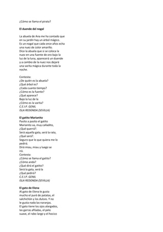 ¿Cómo se llama el pirata?
El duende del nogal
La abuela de Ana me ha contado que
en su jardín hay un árbol mágico.
Es un nogal que cada once años echa
una nuez de color amarillo.
Dice la abuela que si se coloca la
nuez en una fuente de oro bajo la
luz de la luna, aparecerá un duende
y a cambio de la nuez nos dejará
una varita mágica durante toda la
noche.
Contesta:
¿De quién es la abuela?
¿Qué árbol es?
¿Cada cuanto tiempo?
¿Cómo es la fuente?
¿Qué aparece?
Bajo la luz de la
¿Cómo es la varita?
C.E.I.P. GENIL
ISLA REDONDA (SEVILLA)
El gatito Marianito
Pasito a pasito el gatito
Marianito va, muy calladito,
¿Qué querrá?.
Será aquella gata, será la rata,
¿Qué será?.
Seguro que lo que quiera me lo
pedirá.
Dirá miau, miau y luego se
irá.
Contesta:
¿Cómo se llama el gatito?
¿Cómo anda?
¿Qué dirá el gatito?
Será la gata, será la
¿Qué pedirá?
C.E.I.P. GENIL
ISLA REDONDA (SEVILLA)
El gato de Elena
Al gato de Elena le gusta
mucho el puré de patatas, el
salchichón y los dulces. Y no
le gusta nada las naranjas.
El gato tiene los ojos alargados,
las garras afiladas, el pelo
suave, el rabo largo y el hocico
 