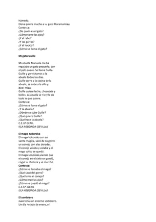 húmedo.
Elena quiere mucho a su gato Maramamiau.
Contesta:
¿De quién es el gato?
¿Cómo tiene los ojos?
¿Y el rabo?
¿Y las garras?
¿Y el hocico?
¿Cómo se llama el gato?
Mi gato Guille
Mi abuela Manuela me ha
regalado un gato pequeño, con
el pelo suave. Se llama Guille.
Guille y yo visitamos a la
abuela todos los días.
Guille corre a la cocina de la
abuela, se sube a la silla y
dice: miau.
Guille quiere leche, chocolate y
bollos. La abuela se rí e y le da
todo lo que quiere.
Contesta:
¿Cómo se llama el gato?
¿Y la abuela?
¿Dónde se sube Guille?
¿Qué quiere Guille?
¿Qué hace la abuela?
C.E.I.P GENIL
ISLA REDONDA (SEVILLA)
El mago Kokoroko
El mago kokoroko con su
varita mágica, sacó de su gorro
un conejo con alas doradas.
El conejo volaba y volaba y el
mago solito se quedó.
El mago kokoroko viendo que
el conejo en el cielo se quedó,
cogió su chistera y se marchó.
Contesta:
¿Cómo se llamaba el mago?
¿Qué sacó del gorro?
¿Qué tenía el conejo?
¿Cómo eran las alas?
¿Cómo se quedó el mago?
C.E.I.P. GENIL
ISLA REDONDA (SEVILLA)
El sombrero
Juan tenía un enorme sombrero.
Un día helado de enero, el
 