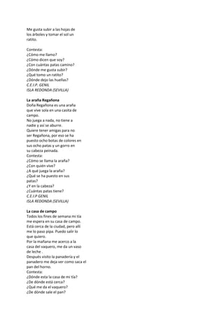 Me gusta subir a las hojas de
los árboles y tomar el sol un
ratito.
Contesta:
¿Cómo me llamo?
¿Cómo dicen que soy?
¿Con cuántas patas camino?
¿Dónde me gusta subir?
¿Qué tomo un ratito?
¿Dónde dejo las huellas?
C.E.I.P. GENIL
ISLA REDONDA (SEVILLA)
La araña Regañona
Doña Regañona es una araña
que vive sola en una casita de
campo.
No juega a nada, no tiene a
nadie y así se aburre.
Quiere tener amigas para no
ser Regañona, por eso se ha
puesto ocho botas de colores en
sus ocho patas y un gorro en
su cabeza peinada.
Contesta:
¿Cómo se llama la araña?
¿Con quién vive?
¿A qué juega la araña?
¿Qué se ha puesto en sus
patas?
¿Y en la cabeza?
¿Cuántas patas tiene?
C.E.I.P GENIL
ISLA REDONDA (SEVILLA)
La casa de campo
Todos los fines de semana mi tía
me espera en su casa de campo.
Está cerca de la ciudad, pero allí
me lo paso pipa. Puedo salir lo
que quiero.
Por la mañana me acerco a la
casa del vaquero, me da un vaso
de leche .
Después visito la panadería y el
panadero me deja ver como saca el
pan del horno.
Contesta:
¿Dónde esta la casa de mi tía?
¿De dónde está cerca?
¿Qué me da el vaquero?
¿De dónde sale el pan?
 
