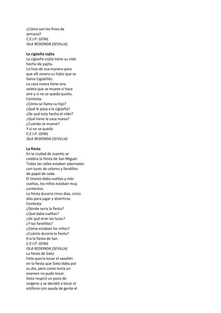 ¿Cómo son los fines de
semana?
C.E.I.P. GENIL
ISLA REDONDA (SEVILLA)
La cigüeña cojita
La cigüeña cojita tiene su nido
hecho de pajita.
Lo hizo de esa manera para
que allí viviera su hijito que se
llama Cigüeñito.
La casa nueva tiene una
veleta que se mueve si hace
aire y si no se queda quieta.
Contesta:
¿Cómo se llama su hijo?
¿Qué le pasa a la cigüeña?
¿De qué esta hecho el nido?
¿Qué tiene la casa nueva?
¿Cuándo se mueve?
Y si no se queda
C.E.I.P. GENIL
ISLA REDONDA (SEVILLA)
La fiesta
En la ciudad de Juanito se
celebra la fiesta de San Miguel.
Todas las calles estaban adornadas
con luces de colores y farolillos
de papel de seda.
El tiovivo daba vueltas y más
vueltas, los niños estaban muy
contentos.
La fiesta duraría cinco días, cinco
días para jugar y divertirse.
Contesta:
¿Dónde sería la fiesta?
¿Qué daba vueltas?
¿De qué eran las luces?
¿Y los farolillos?
¿Cómo estaban los niños?
¿Cuánto duraría la fiesta?
Era la fiesta de San
C.E.I.P. GENIL
ISLA REDONDA (SEVILLA)
La fiesta de Sixto
Felix quería tocar el saxofón
en la fiesta que Sixto daba por
su día, pero como tenía un
examen no pudo tocar.
Sixto respiró un poco de
oxígeno y se decidió a tocar el
xilófono con ayuda de gente el
 