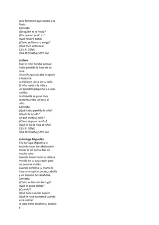 sexo femenino que acudió a la
fiesta
Contesta:
¿De quién es la fiesta?
¿Por qué no pudo ir ?
¿Qué respiró Sixto?
¿Cómo se llama su amigo?
¿Qué tocó entonces?
C.E.I.P. GENIL
ISLA REDONDA (SEVILLA)
La llave
Ayer el niño lloraba porque
había perdido la llave de su
casa.
Una niña que pasaba le ayudó
a buscarla.
La hallaron cerca de su calle.
El niño invitó a la niña a
un bocadillo pequeño y a unas
natillas.
La chiquilla se puso muy
contenta y dio un beso al
niño.
Contesta:
¿Qué había perdido la niña?
¿Quién le ayudó?
¿A qué invitó al niño?
¿Cómo se puso la niña?
¿Qué le dio la niña al niño?
C.E.I.P. GENIL
ISLA REDONDA (SEVILLA)
La tortuga Miguelita
A la tortuga Miguelita le
encanta sacar su cabeza para
tomar el sol en los días de
mucho calor.
Cuando llueve tiene su cabeza
metida en su caparazón para
no ponerse malita.
Cuando enferma su mamá le
hace una sopita con ajo, cebolla
y un poquito de zanahoria.
Contesta:
¿Cómo se llama la tortuga?
¿Qué le gusta tomar?
¿Cuándo?
¿Qué hace cuando llueve?
¿Qué le hace su mamá cuando
está malita?
la sopa tiene zanahoria, cebolla
y
 