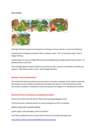 Otro ejemplo:
Al Dragón Mariano le gusta mucho pasear por el bosque. Así que sale de su cueva muy temprano.
Cuando está en el bosque mirando las flores, empieza a llover. “Oh, no me quiero mojar”, dice el
dragón Mariano.
Cuando llega a su cueva, el dragón Mariano está completamente mojado, porque llueve mucho. Y el
pobrecito tiene mucho frío.
Pero el Dragón Mariano tiene la solución para entrar en calor. Se pone una bufanda y enciende una
hoguera. “¡Qué bien se está en casa!”, dice el dragón Mariano.
Ejercicio 7: lectura comprensiva 2
Una variante del ejercicio anterior sería que tú lees en voz alta un párrafo cortito. Sobre la mesa hay
dos tarjetas: una que refleja la situación que has leído y otra que no. El niño señalará la correcta.
Poco a poco se pueden ir subiendo el número de tarjetas con imágenes e ir complicando la historia.
Ejericicio 8: lectura comprensiva con preguntas sencillas 1
Gracias, M. Carmen Pérez de Aula PT (http://recursosaulapt.blogspot.com/)
Tras la lectura de un párrafo sencillo, se realizan preguntas al niño. Un ejemplo:
MARTA JUEGA CON EL BALÓN GRANDE
¿quién juega? ¿cón qué juega? ¿cómo es el balón?
Y las fichas completas de este material de M. Carmen os las podéis descargar aquí:
http://www.scribd.com/doc/28381860/comprension-lectora
 