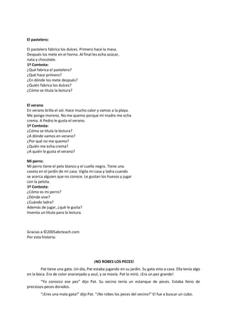 El pastelero:
El pastelero fabrica los dulces. Primero hace la masa.
Después los mete en el horno. Al final les echa azúcar,
nata y chocolate.
1º Contesta:
¿Qué fabrica el pastelero?
¿Qué hace primero?
¿En dónde los mete después?
¿Quién fabrica los dulces?
¿Cómo se titula la lectura?
El verano
En verano brilla el sol. Hace mucho calor y vamos a la playa.
Me pongo moreno. No me quemo porque mi madre me echa
crema. A Pedro le gusta el verano.
1º Contesta:
¿Cómo se titula la lectura?
¿A dónde vamos en verano?
¿Por qué no me quemo?
¿Quién me echa crema?
¿A quién le gusta el verano?
Mi perro:
Mi perro tiene el pelo blanco y el cuello negro. Tiene una
caseta en el jardín de mi casa. Vigila mi casa y ladra cuando
se acerca alguien que no conoce. Le gustan los huesos y jugar
con la pelota.
1º Contesta:
¿Cómo es mi perro?
¿Dónde vive?
¿Cuándo ladra?
Además de jugar, ¿qué le gusta?
Inventa un título para la lectura.
Gracias a ©2005abcteach.com
Por esta historia:
¡NO ROBES LOS PECES!
Pat tiene una gata. Un día, Pat estaba jugando en su jardín. Su gata vino a casa. Ella tenía algo
en la boca. Era de color anaranjado y azul, y se movía. Pat lo miró. ¡Era un pez grande!
“Yo conozco ese pez” dijo Pat. Su vecino tenía un estanque de peces. Estaba lleno de
preciosos peces dorados.
“¡Eres una mala gata!” dijo Pat. “¡No robes los peces del vecino!” El fue a buscar un cubo.
 