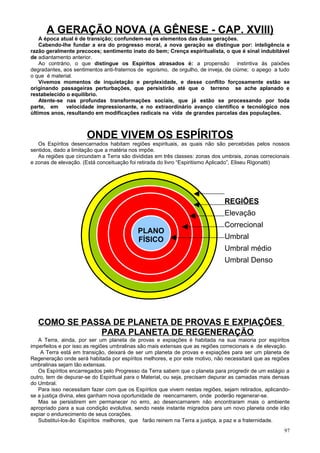 A GERAÇÃO NOVA (A GÊNESE - CAP. XVIII)
    A época atual é de transição; confundem-se os elementos das duas gerações.
    Cabendo-lhe fundar a era do progresso moral, a nova geração se distingue por: inteligência e
razão geralmente precoces; sentimento inato do bem; Crença espiritualista, o que é sinal indubitável
de adiantamento anterior.
    Ao contrário, o que distingue os Espíritos atrasados é: a propensão instintiva às paixões
degradantes, aos sentimentos anti-fraternos de egoísmo, de orgulho, de inveja, de ciúme; o apego a tudo
o que é material.
    Vivemos momentos de inquietação e perplexidade, e desse conflito forçosamente estão se
originando passageiras perturbações, que persistirão até que o terreno se ache aplanado e
restabelecido o equilíbrio.
    Atente-se nas profundas transformações sociais, que já estão se processando por toda
parte, em velocidade impressionante, e no extraordinário avanço científico e tecnológico nos
últimos anos, resultando em modificações radicais na vida de grandes parcelas das populações.



                      ONDE VIVEM OS ESPÍRITOS
   Os Espíritos desencarnados habitam regiões espirituais, as quais não são percebidas pelos nossos
sentidos, dado a limitação que a matéria nos impõe.
   As regiões que circundam a Terra são divididas em três classes: zonas dos umbrais, zonas correcionais
e zonas de elevação. (Está conceituação foi retirada do livro “Espiritismo Aplicado”, Eliseu Rigonatti)




                                                                              REGIÕES
                                                                              Elevação
                                                                              Correcional
                                           PLANO
                                           FÍSICO                             Umbral
                                                                              Umbral médio
                                                                              Umbral Denso




   COMO SE PASSA DE PLANETA DE PROVAS E EXPIAÇÕES
              PARA PLANETA DE REGENERAÇÃO
   A Terra, ainda, por ser um planeta de provas e expiações é habitada na sua maioria por espíritos
imperfeitos e por isso as regiões umbralinas são mais extensas que as regiões correcionais e de elevação.
    A Terra está em transição, deixará de ser um planeta de provas e expiações para ser um planeta de
Regeneração onde será habitada por espíritos melhores, e por este motivo, não necessitará que as regiões
umbralinas sejam tão extensas.
   Os Espíritos encarregados pelo Progresso da Terra sabem que o planeta para progredir de um estágio a
outro, tem de depurar-se do Espiritual para o Material, ou seja, precisam depurar as camadas mais densas
do Umbral.
   Para isso necessitam fazer com que os Espíritos que vivem nestas regiões, sejam retirados, aplicando-
se a justiça divina, eles ganham nova oportunidade de reencarnarem, onde poderão regenerar-se.
   Mas se persistirem em permanecer no erro, ao desencarnarem não encontraram mais o ambiente
apropriado para a sua condição evolutiva, sendo neste instante migrados para um novo planeta onde irão
expiar o endurecimento de seus corações.
   Substituí-los-ão Espíritos melhores, que farão reinem na Terra a justiça, a paz e a fraternidade.
                                                                                                      97
 