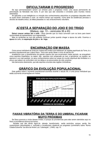 DIFICULTARIAM O PROGRESSO
   Se aqui permanecessem seriam um entrave para o progresso moral, uma causa permanente de
perturbação da felicidade dos bons. É por isso que são excluídos e enviados para mundos menos
adiantados.
   Ali aplicarão a sua inteligência e a intuição dos conhecimentos adquiridos no progresso daqueles entre
os quais foram chamados a viver, ao mesmo tempo que expiarão, numa série de existências penosas e
através de trabalho árduo, as faltas passadas e o seu endurecimento voluntário.




        AÍ ESTÁ A SEPARAÇÃO DO JOIO E DO TRIGO
                                            (Mateus, cap. 13 – versículos 36 a 43)
   Deixai crescer ambos até a ceifa - Deus permite que os maus convivam com os bons para terem
oportunidade de apresentarem sua regeneração.
   Mas os renitentes ao mal não poderão continuar juntos quando chegar a época da ceifa. Vivemos a
época da ceifa, da separação do joio e do trigo.




                                             ENCARNAÇÃO EM MASSA
   Como prova irrefutável da vinda em massa dos irmãos que habitavam as regiões espirituais da Terra, é o
aumento populacional que o plano físico Terra vem tendo deste o início do século XX.
   Analisemos que a característica da grande maioria dos que encarnaram neste período, se enquadram
como espíritos imperfeitos, ou sejam, são espíritos com propensão ao mal, a ignorância, ao orgulho, ao
egoísmo e as más paixões; os seus conhecimentos sobre as coisas do mundo espiritual são limitados e o
pouco que sabem se confundem com as idéias e os preconceitos da vida corpórea.
   Isto demonstra claramente, que são espíritos oriundos das regiões Umbralinas.



            GRÁFICO DA EVOLUÇÃO POPULACIONAL
   Este gráfico sobre o aumento populacional ocorridos durante o século XX, é uma prova irrefutável que
estão ocorrendo encarnações em massa.


                                                       EVOLUÇÃO DA POPULAÇÃO MUNDIAL
                                            12
                       BILHÕES DE PESSOAS




                                                                                                                    9,4
                                            10
                                             8                                           6,0
                                                                                   5,3
                                             6                           4,0 4,5
                                                                                                    Linha de Tendência
                                                                   3,3
                                             4               2,5
                                                       1,6
                                             2   0,7
                                             0
                                             50




                                                              60
                                                                    70
                                                  00
                                                        50




                                                                          80
                                                                               90
                                                                                    00
                                                                                          10
                                                                                                20
                                                                                                      30
                                                                                                           40
                                                                                                                50
                                            17
                                                 19


                                                             19
                                                                   19


                                                                              19


                                                                                         20
                                                                                               20
                                                                                                    20
                                                                                                         20
                                                                                                              20
                                                       19




                                                                         19


                                                                                   20




                                                                   PERÍODO DE REFERÊNCIA




   FAIXAS VIBRATÓRIA DA TERRA E DO UMBRAL FICARAM
                   MUITO PRÓXIMAS
    Se Deus promove a vinda desses irmãos, é porque as providencias para eles serem atendidos aqui no
físico a providência divina já as tomou.
      Aqueles que não sendo digno do planeta transformado, serão excluídos, porque, senão, lhe
ocasionariam perturbações e confusão e constituiriam obstáculo ao progresso (comentário sobre “Numa
Cidade Estranha” da obra de André Luiz “Libertação”, (1949) cap. IV.



                                                                                                                          98
 