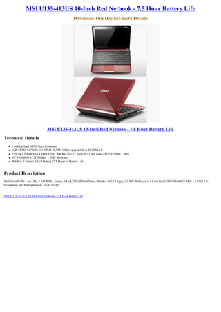 MSI U135-413US 10-Inch Red Netbook - 7.5 Hour Battery Life
                                                   Download This Doc See more Details




                                MSI U135-413US 10-Inch Red Netbook - 7.5 Hour Battery Life
Technical Details
   l   1.66GHz Intel N450 Atom Processor
   l   1GB DDR2 667 Mhz SO-DIMM RAM (1 Slot) upgradable to 2 GB MAX
   l   250GB 2.5-Inch SATA Hard Drive, Wireless 802.11 b/g/n, 4-1 Card Read (XD/SD/MMC/ MS)
   l   10" 1024x600 LCD Display; 1.3MP Webcam
   l   Window 7 Starter; 6 Cell Battery (7.5 Hours of Battery Life)


Product Description
Intel Atom N450 1.66 GHz, 1 GB RAM, Starter, 6 Cell,250GB Hard Drive, Wireless 802.11 b/g/n, 1.3 MP Webcam, 4-1 Card Read (XD/SD/MMC/ MS) 3 x USB 2.0,
Headphone out; Microphone-in, VGA, RJ-45


MSI U135-413US 10-Inch Red Netbook - 7.5 Hour Battery Life
 