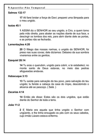 9| A p o s t i l a – P ã o 	 T e m p o r a l 	
Salmos 132:17
              17 Ali farei brotar a força de Davi; preparei uma lâmpada para
              o meu ungido.
Isaías 45:1
              1 ASSIM diz o SENHOR ao seu ungido, a Ciro, a quem tomo
              pela mão direita, para abater as nações diante de sua face, e
              descingir os lombos dos reis, para abrir diante dele as portas,
              e as portas não se fecharão.
Lamentações 4:20
              20 O fôlego das nossas narinas, o ungido do SENHOR, foi
              preso nas suas covas; dele dizíamos: Debaixo da sua sombra
              viveremos entre os gentios.
Ezequiel 28:14
              14 Tu eras o querubim, ungido para cobrir, e te estabeleci; no
              monte santo de Deus estavas, no meio das pedras
              afogueadas andavas.
Habacuque 3:13
              13 Tu saíste para salvação do teu povo, para salvação do teu
              ungido; tu feriste a cabeça da casa do ímpio, descobrindo o
              alicerce até ao pescoço. ( Selá. )
Zacarias 4:14
              14 Então ele disse: Estes são os dois ungidos, que estão
              diante do Senhor de toda a terra.
João 11:2
              2 E Maria era aquela que tinha ungido o Senhor com
              ungüento, e lhe tinha enxugado os pés com os seus cabelos,
              cujo irmão Lázaro estava enfermo.
 