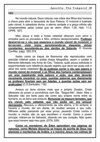 A p o s t i l a – 	 P ã o 	 T e m p o r a l 	 | 10

VÉU	
      No mundo natural, Deus colocou nas mãos dos filhos dos homens
a chave para abrir a tesouraria de Sua Palavra. O invisível é ilustrado
pelo visível. A sabedoria divina, a eterna verdade e a graça infinita são
compreendidas pelas coisas que se vêem. (Rom 1:20; Heb. 11:3;
CPPE, 187)
      Mas Jesus e toda a hoste celestial olhavam com amor e
simpatia para os provados e fiéis, embora decepcionados. Pudesse
descerrar-se o véu que separava o mundo visível do invisível, e
ter-se-iam visto anjos aproximando-se daquelas almas
constantes, escudando-as dos dardos de Satanás. O Grande
Conflito, págs. 355-374.
      Assim como os traços da fisionomia são reproduzidos com
precisão infalível sobre a polida chapa fotográfica, assim o caráter é
fielmente delineado nos livros do Céu. Todavia, quão pouca solicitude é
experimentada com referência àquele registro que deve ser posto sob o
olhar dos seres celestiais! Se se pudesse correr o véu que separa o
mundo visível do invisível, e os filhos dos homens contemplassem
um anjo registrando toda palavra e ação, que eles deverão
novamente encontrar no juízo, quantas palavras que diariamente
se proferem ficariam sem ser faladas, e quantas ações sem ser
praticadas! (C.S.Santuário, 116)
       Amava os dons divinos mais que o próprio Doador. Cristo
oferecera ao jovem a convivência com Ele. "Segue-Me", disse. Mas o
Salvador não era tanto para ele como seu próprio nome entre os
homens, ou os bens que possuía. Renunciar ao tesouro terrestre, que
era visível, pelo celestial, que não podia ver, era arriscar
demasiado. Recusou o oferecimento da vida eterna, e foi embora, e
haveria o mundo, daí em diante, de receber sempre o seu culto.
Milhares estão passando por essa prova, pesando Cristo contra o
mundo; e muitos são os que escolhem o mundo. Como o jovem
príncipe, retiram-se do Salvador, dizendo em seu coração: Não quero
que esse homem seja meu guia. (DTN, 520)
      Como os moradores do Éden aprendiam nas páginas da
natureza, como Moisés discernia os traços da escrita de Deus nas
planícies e montanhas da Arábia, e o menino Jesus nas colinas de
 