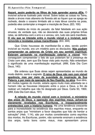 11| A p o s t i l a – P ã o 	 T e m p o r a l 	
Nazaré, assim poderão os filhos de hoje aprender acerca dEle. O
invisível acha-se ilustrado pelo visível. Sobre todas as coisas na Terra,
desde a árvore mais altaneira da floresta até ao líquen que se apega ao
rochedo, desde o oceano ilimitado até a mais tênue concha na praia,
poderão eles contemplar a imagem e inscrição de Deus. (ED, 100)
       A história do início do pecado; da fatal falsidade em sua ação
sinuosa; da verdade que, não se desviando das suas próprias linhas
retas, se defrontou com o erro e o venceu; sim, tudo isto será manifesto.
O véu que se interpõe entre o mundo visível e o invisível, será
removido e reveladas coisas maravilhosas. (ED, 304)
       Que Cristo houvesse de manifestar-Se a eles, sendo porém
invisível ao mundo, era um mistério para os discípulos. Não podiam
compreender as palavras de Cristo em seu sentido espiritual.
Estavam pensando na manifestação exterior e visível. Não
conseguiam compreender o fato de que poderiam ter a presença de
Cristo com eles, sem que Ele fosse visto pelo mundo. Não entendiam
o significado de uma manifestação espiritual. (MM, Este Dia Com
Deus, 140)
       Ele ordenou que Suas obras sejam apresentadas ao mundo de
modo distinto, santo e sagrado. O reino de Deus não vem com visível
aparência, mas por meio da suavidade da inspiração de Sua
Palavra, e por meio da operação de Seu Espírito, na alma. Sua obra,
em muitos lugares do mundo, estaria agora muito mais adiantada se o
homem não se houvesse interposto entre o povo e Deus, a fim de
realizar um trabalho que não foi designado por Deus. Carta 93, 1900.
(MM, Este Dia Com deus, 191)
      A relação do mundo visível com o invisível, o ministério
dos anjos de Deus, a operação dos espíritos maus, acham-se
claramente revelados nas Escrituras, e inseparavelmente
entretecidos com a história humana. Há uma tendência crescente
para a incredulidade na existência dos espíritos maus, enquanto os
santos anjos que "ministram a favor daqueles que hão de herdar a
salvação" (Heb. 1:14), são por muitos considerados como espíritos
dos mortos. As Escrituras, porém, não somente ensinam a existência
dos anjos, tanto bons como maus, mas apresentam prova
 