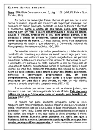 13| A p o s t i l a – P ã o 	 T e m p o r a l 	
Deus. SDA Bible Commentary, vol. 5, pág. 1.109. (MM, Fé Pela a Qual
Eu Vivo, 201)
      As portas da convenção foram abertas de par em par a uma
banda de música, seguida dos membros da corporação municipal, que
entraram em solene procissão, cantando um hino de louvor à liberdade
e escoltando, como o objeto de seu futuro culto, uma mulher
coberta com um véu, a quem denominavam a deusa da Razão.
Levada à tribuna, tirou-se-lhe o véu com grande pompa, e foi
colocada à direita do presidente, sendo por todos reconhecida
como dançarina de ópera. ... A essa pessoa, como mais apropriada
representante da razão a que adoravam, a Convenção Nacional da
França prestou homenagem pública. (GC, 275)
       Os israelitas estavam a jornadear pelo deserto, e o tabernáculo foi
construído de maneira que pudesse ser levado de um lugar para outro;
não obstante, sua estrutura era de grande magnificência. As paredes
eram feitas de tábuas em sentido vertical, ricamente chapeadas de ouro
e colocadas em encaixes de prata, enquanto o teto se compunha de
uma série de cortinas, ou coberturas, sendo as de fora de peles, e as do
interior, de linho fino, belamente trabalhado com figuras de querubins.
Além do pátio exterior, onde estava o altar das ofertas queimadas,
consistia o tabernáculo, propriamente dito, em dois
compartimentos, chamados o lugar santo e o lugar santíssimo,
separados por uma rica e bela cortina, ou véu; um véu idêntico
cerrava a entrada ao primeiro compartimento. (GC, 412)
      A obscuridade que cobria como um véu o sistema judaico, era-
lhes como o véu que cobria a glória da face de Moisés. Esta glória era
reflexo da luz que Cristo veio trazer ao mundo, para benefício do
homem. (I ME, 231)
       O homem não pode, mediante pesquisas, achar a Deus.
Ninguém, com mão presunçosa, busque erguer o véu que Lhe oculta a
glória. "Insondáveis são os Seus juízos, e quão inescrutáveis, os Seus
caminhos!" Rom. 11:33. É uma prova de Sua misericórdia o ser oculto o
Seu poder; pois erguer o véu que oculta a divina presença é morte.
Nenhuma mente humana pode penetrar no retiro em que o
Poderoso habita e opera. Unicamente aquilo que Ele acha por bem
revelar podemos dEle compreender. A razão precisa reconhecer uma
 