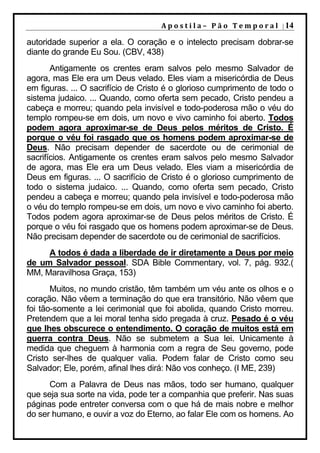 A p o s t i l a – 	 P ã o 	 T e m p o r a l 	 | 14

autoridade superior a ela. O coração e o intelecto precisam dobrar-se
diante do grande Eu Sou. (CBV, 438)
       Antigamente os crentes eram salvos pelo mesmo Salvador de
agora, mas Ele era um Deus velado. Eles viam a misericórdia de Deus
em figuras. ... O sacrifício de Cristo é o glorioso cumprimento de todo o
sistema judaico. ... Quando, como oferta sem pecado, Cristo pendeu a
cabeça e morreu; quando pela invisível e todo-poderosa mão o véu do
templo rompeu-se em dois, um novo e vivo caminho foi aberto. Todos
podem agora aproximar-se de Deus pelos méritos de Cristo. É
porque o véu foi rasgado que os homens podem aproximar-se de
Deus. Não precisam depender de sacerdote ou de cerimonial de
sacrifícios. Antigamente os crentes eram salvos pelo mesmo Salvador
de agora, mas Ele era um Deus velado. Eles viam a misericórdia de
Deus em figuras. ... O sacrifício de Cristo é o glorioso cumprimento de
todo o sistema judaico. ... Quando, como oferta sem pecado, Cristo
pendeu a cabeça e morreu; quando pela invisível e todo-poderosa mão
o véu do templo rompeu-se em dois, um novo e vivo caminho foi aberto.
Todos podem agora aproximar-se de Deus pelos méritos de Cristo. É
porque o véu foi rasgado que os homens podem aproximar-se de Deus.
Não precisam depender de sacerdote ou de cerimonial de sacrifícios.
     A todos é dada a liberdade de ir diretamente a Deus por meio
de um Salvador pessoal. SDA Bible Commentary, vol. 7, pág. 932.(
MM, Maravilhosa Graça, 153)
       Muitos, no mundo cristão, têm também um véu ante os olhos e o
coração. Não vêem a terminação do que era transitório. Não vêem que
foi tão-somente a lei cerimonial que foi abolida, quando Cristo morreu.
Pretendem que a lei moral tenha sido pregada à cruz. Pesado é o véu
que lhes obscurece o entendimento. O coração de muitos está em
guerra contra Deus. Não se submetem a Sua lei. Unicamente à
medida que cheguem à harmonia com a regra de Seu governo, pode
Cristo ser-lhes de qualquer valia. Podem falar de Cristo como seu
Salvador; Ele, porém, afinal lhes dirá: Não vos conheço. (I ME, 239)
      Com a Palavra de Deus nas mãos, todo ser humano, qualquer
que seja sua sorte na vida, pode ter a companhia que preferir. Nas suas
páginas pode entreter conversa com o que há de mais nobre e melhor
do ser humano, e ouvir a voz do Eterno, ao falar Ele com os homens. Ao
 
