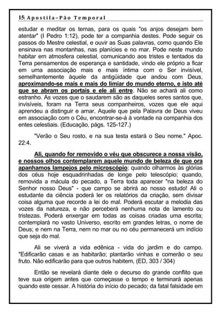 15| A p o s t i l a – P ã o 	 T e m p o r a l 	
estudar e meditar os temas, para os quais "os anjos desejam bem
atentar" (I Pedro 1:12), pode ter a companhia destes. Pode seguir os
passos do Mestre celestial, e ouvir as Suas palavras, como quando Ele
ensinava nas montanhas, nas planícies e no mar. Pode neste mundo
habitar em atmosfera celestial, comunicando aos tristes e tentados da
Terra pensamentos de esperança e santidade, vindo ele próprio a ficar
em uma associação mais e mais íntima com o Ser invisível,
semelhantemente àquele da antigüidade que andou com Deus,
aproximando-se mais e mais do limiar do mundo eterno, e isto até
que se abram os portais e ele ali entre. Não se achará ali como
estranho. As vozes que o saudarem são as daqueles seres santos que,
invisíveis, foram na Terra seus companheiros, vozes que ele aqui
aprendeu a distinguir e amar. Aquele que pela Palavra de Deus viveu
em associação com o Céu, encontrar-se-á à vontade na companhia dos
entes celestiais. (Educação, págs. 125-127.)
        "Verão o Seu rosto, e na sua testa estará o Seu nome." Apoc.
22:4.
       Ali, quando for removido o véu que obscurece a nossa visão,
e nossos olhos contemplarem aquele mundo de beleza de que ora
apanhamos lampejos pelo microscópio; quando olharmos às glórias
dos céus hoje esquadrinhadas de longe pelo telescópio; quando,
removida a mácula do pecado, a Terra toda aparecer "na beleza do
Senhor nosso Deus" - que campo se abrirá ao nosso estudo! Ali o
estudante da ciência poderá ler os relatórios da criação, sem divisar
coisa alguma que recorde a lei do mal. Poderá escutar a melodia das
vozes da natureza, e não perceberá nenhuma nota de lamento ou
tristezas. Poderá enxergar em todas as coisas criadas uma escrita;
contemplará no vasto Universo, escrito em grandes letras, o nome de
Deus; e nem na Terra, nem no mar ou no céu permanecerá um indício
que seja do mal.
       Ali se viverá a vida edênica - vida do jardim e do campo.
"Edificarão casas e as habitarão; plantarão vinhas e comerão o seu
fruto. Não edificarão para que outros habitem, (ED, 303 / 304)
      Então se revelará diante dele o decurso do grande conflito que
teve sua origem antes que começasse o tempo e terminará apenas
quando este cessar. A história do início do pecado; da fatal falsidade em
 