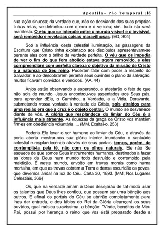 A p o s t i l a – 	 P ã o 	 T e m p o r a l 	 | 16

sua ação sinuosa; da verdade que, não se desviando das suas próprias
linhas retas, se defrontou com o erro e o venceu; sim, tudo isto será
manifesto. O véu que se interpõe entre o mundo visível e o invisível,
será removido e reveladas coisas maravilhosas. (ED, 304)
       Sob a influência desta celestial iluminação, as passagens da
Escritura que Cristo tinha explanado aos discípulos apresentavam-se
perante eles com o brilho da verdade perfeita. O véu que os impedia
de ver o fim do que fora abolido estava agora removido, e eles
compreendiam com perfeita clareza o objetivo da missão de Cristo
e a natureza de Seu reino. Puderam falar com poder a respeito do
Salvador; e ao desdobrarem perante seus ouvintes o plano da salvação,
muitos ficavam convictos e vencidos. (AA, 44)
      Anjos estão observando e esperando, e atestarão o fato de que
não sois do mundo. Jesus encontrou-vos assentados aos Seus pés,
para aprender dEle, o Caminho, a Verdade, e a Vida. Doravante,
submetendo vossa vontade à vontade de Cristo, sois atraídos para
uma região em que a cruz é o objeto central. O mundo se desvanece
diante de vós. A glória que resplandece do limiar do Céu é a
influência mais atraente. As riquezas da graça de Cristo vos mantêm
firmes em obediência voluntária. ... (MM, Exaltai-o, 253)
       Poderia Ele levar o ser humano ao limiar do Céu, e através da
porta aberta mostrar-nos sua glória interior inundando o santuário
celestial e resplandecendo através de seus portais; temos, porém, de
contemplá-la pela fé, não com os olhos naturais. Ele não Se
esquece de que somos Seus instrumentos humanos, destinados a fazer
as obras de Deus num mundo todo destruído e corrompido pela
maldição. É neste mundo, envolto em trevas morais como numa
mortalha, em que as trevas cobrem a Terra e densa escuridão os povos,
que devemos andar na luz do Céu. Carta 30, 1893. (MM, Nos Lugares
Celestiais, 366)
      Os, que na verdade amam a Deus desejarão de tal modo usar
os talentos que Deus lhes confiou, que possam ser uma bênção aos
outros. E afinal os portais do Céu se abrirão completamente para
lhes dar entrada, e dos lábios do Rei da Glória alcançará os seus
ouvidos, qual música suavíssima, a bênção: "Vinde, benditos de Meu
Pai, possuí por herança o reino que vos está preparado desde a
 