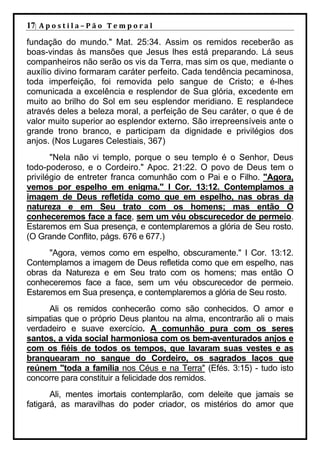 17| A p o s t i l a – P ã o 	 T e m p o r a l 	
fundação do mundo." Mat. 25:34. Assim os remidos receberão as
boas-vindas às mansões que Jesus lhes está preparando. Lá seus
companheiros não serão os vis da Terra, mas sim os que, mediante o
auxílio divino formaram caráter perfeito. Cada tendência pecaminosa,
toda imperfeição, foi removida pelo sangue de Cristo; e é-lhes
comunicada a excelência e resplendor de Sua glória, excedente em
muito ao brilho do Sol em seu esplendor meridiano. E resplandece
através deles a beleza moral, a perfeição de Seu caráter, o que é de
valor muito superior ao esplendor externo. São irrepreensíveis ante o
grande trono branco, e participam da dignidade e privilégios dos
anjos. (Nos Lugares Celestiais, 367)
       "Nela não vi templo, porque o seu templo é o Senhor, Deus
todo-poderoso, e o Cordeiro." Apoc. 21:22. O povo de Deus tem o
privilégio de entreter franca comunhão com o Pai e o Filho. "Agora,
vemos por espelho em enigma." I Cor. 13:12. Contemplamos a
imagem de Deus refletida como que em espelho, nas obras da
natureza e em Seu trato com os homens; mas então O
conheceremos face a face, sem um véu obscurecedor de permeio.
Estaremos em Sua presença, e contemplaremos a glória de Seu rosto.
(O Grande Conflito, págs. 676 e 677.)
      "Agora, vemos como em espelho, obscuramente." I Cor. 13:12.
Contemplamos a imagem de Deus refletida como que em espelho, nas
obras da Natureza e em Seu trato com os homens; mas então O
conheceremos face a face, sem um véu obscurecedor de permeio.
Estaremos em Sua presença, e contemplaremos a glória de Seu rosto.
     Ali os remidos conhecerão como são conhecidos. O amor e
simpatias que o próprio Deus plantou na alma, encontrarão ali o mais
verdadeiro e suave exercício. A comunhão pura com os seres
santos, a vida social harmoniosa com os bem-aventurados anjos e
com os fiéis de todos os tempos, que lavaram suas vestes e as
branquearam no sangue do Cordeiro, os sagrados laços que
reúnem "toda a família nos Céus e na Terra" (Efés. 3:15) - tudo isto
concorre para constituir a felicidade dos remidos.
       Ali, mentes imortais contemplarão, com deleite que jamais se
fatigará, as maravilhas do poder criador, os mistérios do amor que
 