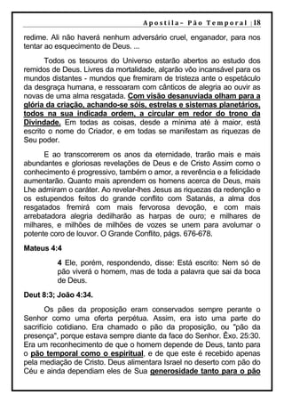 A p o s t i l a – 	 P ã o 	 T e m p o r a l 	 | 18

redime. Ali não haverá nenhum adversário cruel, enganador, para nos
tentar ao esquecimento de Deus. ...
       Todos os tesouros do Universo estarão abertos ao estudo dos
remidos de Deus. Livres da mortalidade, alçarão vôo incansável para os
mundos distantes - mundos que fremiram de tristeza ante o espetáculo
da desgraça humana, e ressoaram com cânticos de alegria ao ouvir as
novas de uma alma resgatada. Com visão desanuviada olham para a
glória da criação, achando-se sóis, estrelas e sistemas planetários,
todos na sua indicada ordem, a circular em redor do trono da
Divindade. Em todas as coisas, desde a mínima até à maior, está
escrito o nome do Criador, e em todas se manifestam as riquezas de
Seu poder.
      E ao transcorrerem os anos da eternidade, trarão mais e mais
abundantes e gloriosas revelações de Deus e de Cristo Assim como o
conhecimento é progressivo, também o amor, a reverência e a felicidade
aumentarão. Quanto mais aprendem os homens acerca de Deus, mais
Lhe admiram o caráter. Ao revelar-lhes Jesus as riquezas da redenção e
os estupendos feitos do grande conflito com Satanás, a alma dos
resgatados fremirá com mais fervorosa devoção, e com mais
arrebatadora alegria dedilharão as harpas de ouro; e milhares de
milhares, e milhões de milhões de vozes se unem para avolumar o
potente coro de louvor. O Grande Conflito, págs. 676-678.
Mateus 4:4
         4 Ele, porém, respondendo, disse: Está escrito: Nem só de
         pão viverá o homem, mas de toda a palavra que sai da boca
         de Deus.
Deut 8:3; João 4:34.
       Os pães da proposição eram conservados sempre perante o
Senhor como uma oferta perpétua. Assim, era isto uma parte do
sacrifício cotidiano. Era chamado o pão da proposição, ou "pão da
presença", porque estava sempre diante da face do Senhor. Êxo. 25:30.
Era um reconhecimento de que o homem depende de Deus, tanto para
o pão temporal como o espiritual, e de que este é recebido apenas
pela mediação de Cristo. Deus alimentara Israel no deserto com pão do
Céu e ainda dependiam eles de Sua generosidade tanto para o pão
 