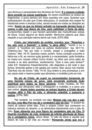 A p o s t i l a – 	 P ã o 	 T e m p o r a l 	 | 20

que diminua a necessidade dos famintos da Terra. E o mesmo cuidado
deve presidir às coisas espirituais. Ao serem recolhidos os cestos de
fragmentos, o povo pensou em seus queridos em casa. Queriam que
participassem do pão que Cristo abençoara. O conteúdo dos cestos foi
distribuído entre a ansiosa turba, sendo levado em todas as direções ao
redor. Assim os que se tinham achado no banquete deviam levar a
outros o pão que desce do Céu, para satisfazer a fome da alma.
Cumpria-lhes repetir o que haviam aprendido das maravilhosas coisas
de Deus. Coisa alguma se devia perder. Nenhuma palavra que dizia
respeito a sua salvação eterna devia cair inútil. (DTN 368)
       Cristo, por intermédio do profeta, mandou que: "Repartas o
teu pão com o faminto", e fartes "a alma aflita"; "vendo o nu o
cubras", e "recolhas em casa os pobres desterrados". Isa. 58:7-10.
Ordenou-nos: "Ide por todo o mundo, pregai o evangelho a toda
criatura." Mat. 16:15. Quantas vezes, porém, nosso coração sucumbe e
falha-nos a fé, ao vermos quão grande é a necessidade, quão limitados
os meios em nossas mãos! Como André, ao olhar aos cinco pães de
cevada e os dois peixinhos, exclamamos: "Que é isso para tantos?"
João 6:9. Hesitamos freqüentemente, não dispostos a dar tudo o que
temos, temendo gastar e ser gastos por outros. Mas Jesus nos manda:
"Dai-lhes vós de comer." Mat. 14:16. Sua ordem é uma promessa; e em
seu apoio está o mesmo poder que alimentou a multidão junto ao mar.
      No ato de Cristo, de suprir as necessidades temporais de
uma faminta massa de povo, está envolvida profunda lição
espiritual para todos os Seus obreiros. Cristo recebeu do Pai;
passou-o aos discípulos; eles o entregaram à multidão; e o povo uns
aos outros. Assim todos quantos se acham ligados a Cristo devem
receber dEle o Pão da vida, o alimento celestial, e passá-lo a
outros. (DTN, 369)
      "Na verdade, na verdade vos digo: Moisés não vos deu o pão
do Céu; mas Meu Pai vos dá o verdadeiro pão do Céu." O doador do
maná ali estava entre eles. Fora o próprio Cristo que conduzira os
hebreus através do deserto, e os alimentara diariamente com o pão do
Céu. Esse alimento era uma figura do verdadeiro pão do Céu. O
Espírito insuflador de vida, brotando da infinita plenitude de Deus,
eis o verdadeiro maná. Jesus disse: "O pão de Deus é aquele que
desce do Céu e dá vida ao mundo." Pensando ainda que era à
 