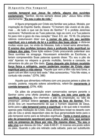 21| A p o s t i l a – P ã o 	 T e m p o r a l 	
comida temporal que Jesus Se referia, alguns dos ouvintes
exclamaram: "Senhor, dá-nos sempre desse pão." Jesus falou então
abertamente: "Eu sou o pão da vida."
       A figura empregada por Cristo era familiar aos judeus. Moisés, por
inspiração do Espírito Santo, dissera: "O homem não viverá só de pão,
mas ... de tudo o que sai da boca do Senhor." E o profeta Jeremias
escrevera: "Achando-se as Tuas palavras, logo as comi, e a Tua palavra
foi para mim o gozo do meu coração." Deut. 8:3; Jer. 15:16. Os próprios
rabinos costumavam dizer que o comer do pão, em seu sentido
espiritual, era o estudo da lei e a prática das boas obras; e dizia-se
muitas vezes que, na vinda do Messias, todo o Israel seria alimentado.
O ensino dos profetas tornava clara a profunda lição espiritual no
milagre dos pães. Essa lição estava Cristo procurando patentear aos
Seus ouvintes na sinagoga. Houvessem entendido as Escrituras, e
teriam compreendido Suas palavras quando disse: "Eu sou o pão da
vida” Apenas na véspera a grande multidão, faminta e cansada, se
alimentara do pão por Ele dado. Como daquele pão tinham recebido
força física e refrigério, assim poderiam receber de Cristo vigor
espiritual para a vida eterna. "Aquele que vem a Mim não terá fome, e
quem crê em Mim nunca terá sede." Mas acrescentou: "Vós Me vistes, e
contudo não credes." (DTN, 386)
     Aquele que alimentara milhares com uns poucos peixes e pães de
cevada, poderia, naquela solene advertência, referir-Se meramente à
comida temporal. (DTN, 408)
      Os pães da proposição eram conservados sempre perante o
Senhor como uma oferta perpétua. Assim, era isto uma parte do
sacrifício cotidiano. Era chamado o pão da proposição, ou "pão da
presença", porque estava sempre diante da face do Senhor. Êxo.
25:30. Era um reconhecimento de que o homem depende de Deus,
tanto para o pão temporal como o espiritual, e de que este é recebido
apenas pela mediação de Cristo. Deus alimentara Israel no deserto com
pão do Céu e ainda dependiam eles de Sua generosidade tanto para o
pão temporal como para as bênçãos espirituais. Tanto o maná como o
pão da proposição apontavam para Cristo, o pão vivo, que sempre
está na presença de Deus por nós. Ele mesmo disse: "Eu sou o
pão vivo que desceu do Céu." João 6:48-51. O incenso era posto sobre
os pães. Quando o pão era retirado cada sábado, para ser substituído
 