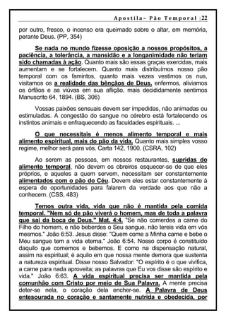 A p o s t i l a – 	 P ã o 	 T e m p o r a l 	 | 22

por outro, fresco, o incenso era queimado sobre o altar, em memória,
perante Deus. (PP, 354)
       Se nada no mundo fizesse oposição a nossos propósitos, a
paciência, a tolerância, a mansidão e a longanimidade não teriam
sido chamadas à ação. Quanto mais são essas graças exercidas, mais
aumentam e se fortalecem. Quanto mais distribuímos nosso pão
temporal com os famintos, quanto mais vezes vestimos os nus,
visitamos os a realidade das bênçãos de Deus. enfermos, aliviamos
os órfãos e as viúvas em sua aflição, mais decididamente sentimos
Manuscrito 64, 1894. (BS, 306)
       Vossas paixões sensuais devem ser impedidas, não animadas ou
estimuladas. A congestão do sangue no cérebro está fortalecendo os
instintos animais e enfraquecendo as faculdades espirituais. ...
     O que necessitais é menos alimento temporal e mais
alimento espiritual, mais do pão da vida. Quanto mais simples vosso
regime, melhor será para vós. Carta 142, 1900. (CSRA, 102)
      Ao serem as pessoas, em nossos restaurantes, supridas do
alimento temporal, não devem os obreiros esquecer-se de que eles
próprios, e aqueles a quem servem, necessitam ser constantemente
alimentados com o pão do Céu. Devem eles estar constantemente à
espera de oportunidades para falarem da verdade aos que não a
conhecem. (CSS, 483)
       Temos outra vida, vida que não é mantida pela comida
temporal. "Nem só de pão viverá o homem, mas de toda a palavra
que sai da boca de Deus." Mat. 4:4. "Se não comerdes a carne do
Filho do homem, e não beberdes o Seu sangue, não tereis vida em vós
mesmos." João 6:53. Jesus disse: "Quem come a Minha carne e bebe o
Meu sangue tem a vida eterna." João 6:54. Nosso corpo é constituído
daquilo que comemos e bebemos. E como na dispensação natural,
assim na espiritual; é aquilo em que nossa mente demora que sustenta
a natureza espiritual. Disse nosso Salvador: "O espírito é o que vivifica,
a carne para nada aproveita; as palavras que Eu vos disse são espírito e
vida." João 6:63. A vida espiritual precisa ser mantida pela
comunhão com Cristo por meio de Sua Palavra. A mente precisa
deter-se nela, o coração dela encher-se. A Palavra de Deus
entesourada no coração e santamente nutrida e obedecida, por
 