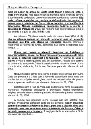 23| A p o s t i l a – P ã o 	 T e m p o r a l 	
meio do poder da graça de Cristo pode tornar o homem justo, e
justo conservá-lo; mas toda influência humana, toda invenção terrena
é destituída de poder para comunicar força e sabedoria ao homem. Não
pode refrear a paixão, ou corrigir a deformidade do caráter. A
menos que a verdade de Deus reja o coração, a consciência é
deformada. Nessas sociedades mundanas todavia a mente é
desviada da Palavra de Deus. Os homens não são levados a torná-la
seu estudo e o guia da vida. (II ME, 125)
      As palavras: "O pão nosso de cada dia dá-nos hoje" (Mat. 6:11),
não se referem apenas ao alimento temporal, mas ao sustento
espiritual que traz vida eterna ao recebedor. Quando cremos e
recebemos a Palavra de Cristo, comemos Sua carne e bebemos Seu
sangue. ...
       Como por comer o alimento temporal se fortalece o
organismo físico, assim, por tomarmos a carne e o sangue do Filho
de Deus, a natureza espiritual é fortalecida. A Palavra de Deus é
espírito e vida a todos quantos dela se apoderam. Aquele que partilha
da carne e do sangue de Cristo é participante da natureza divina... Uma
corrente vital, vivificante, flui de seu Salvador para ele. Manuscrito 48,
1895.
      Ninguém pode comer esta carne e beber este sangue por outro.
Cada um precisa ir a Cristo com a fome de sua própria alma, cada um
precisa ter as próprias convicções, sentir as necessidades da própria
alma, e aprender de Cristo por si mesmo. Manuscrito 29, 1896.
       Satisfeito com o Pão da Vida, não podemos ter fome de atrações
mundanas, mundanas excitações e grandezas. Nossa experiência
religiosa será da mesma ordem que a do alimento de que nos nutrimos.
Manuscrito 50, 1895.
       A comida que ingerimos numa refeição não nos satisfaz para
sempre. Precisamos participar cada dia do alimento. Assim devemos
comer diariamente a Palavra de Deus, para que a vida da alma seja
renovada. Nos que se nutrem constantemente da Palavra, Cristo é
formado, a esperança da glória. A negligência de ler e estudar a Bíblia
traz carência espiritual. ...
 