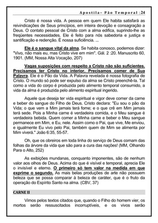 A p o s t i l a – 	 P ã o 	 T e m p o r a l 	 | 24

       Cristo é nossa vida. A pessoa em quem Ele habita satisfará as
reivindicações de Seus princípios, em inteira devoção e consagração a
Deus. O contato pessoal de Cristo com a alma edifica, suprindo-lhe as
freqüentes necessidades. Ele é feito para nós sabedoria e justiça e
santificação e redenção. É nossa suficiência. ...
       Ele é o sangue vital da alma. Se habita conosco, podemos dizer:
"Vivo, não mais eu, mas Cristo vive em mim". Gál. 2 :20. Manuscrito 60,
1901. (MM, Nossa Alta Vocação, 207)
       Vagas suposições com respeito a Cristo não são suficientes.
Precisamos ter Cristo no interior. Precisamos comer de Sua
Palavra. Ele é o Pão da Vida. A Palavra revelada é nossa fotografia de
Cristo. O mundo só pode ser expulso da alma se Cristo preenchê-la. Tal
como a vida do corpo é produzida pelo alimento temporal consumido, a
vida da alma é produzida pelo alimento espiritual ingerido.
      Aquele que deseja ter vida espiritual e vigor deve comer da carne
e beber do sangue do Filho de Deus. Cristo declara: "Eu sou o pão da
Vida; o que vem a Mim jamais terá fome; e o que crê em Mim jamais
terá sede. Pois a Minha carne é verdadeira comida, e o Meu sangue é
verdadeira bebida. Quem comer a Minha carne e beber o Meu sangue
permanece em Mim, e Eu, nele. Assim como o Pai, que vive, Me enviou,
e igualmente Eu vivo pelo Pai, também quem de Mim se alimenta por
Mim viverá." João 6:35, 55-57.
      Oh, que os obreiros em toda linha do serviço de Deus comam das
folhas da árvore da vida que são para a cura das nações! (MM, Olhando
Para o Alto, 252)
       As exibições mundanas, conquanto imponentes, são de nenhum
valor aos olhos de Deus. Acima do que é visível e temporal, aprecia Ele
o invisível e eterno. O primeiro só tem valor na medida em que
exprime o segundo. As mais belas produções de arte não possuem
beleza que se possa comparar à beleza de caráter, que é o fruto da
operação do Espírito Santo na alma. (CBV, 37)

CARNE	II	
     Vimos pelos textos citados que, quando o Filho do homem vier, os
mortos serão ressuscitados incorruptíveis, e os vivos serão
 