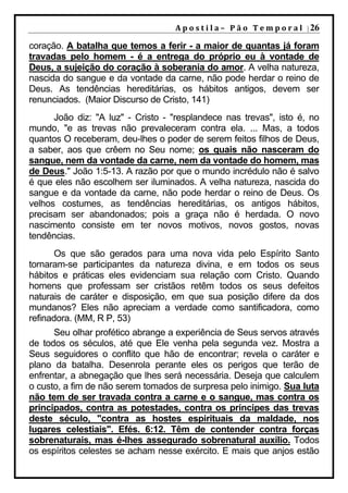 A p o s t i l a – 	 P ã o 	 T e m p o r a l 	 | 26

coração. A batalha que temos a ferir - a maior de quantas já foram
travadas pelo homem - é a entrega do próprio eu à vontade de
Deus, a sujeição do coração à soberania do amor. A velha natureza,
nascida do sangue e da vontade da carne, não pode herdar o reino de
Deus. As tendências hereditárias, os hábitos antigos, devem ser
renunciados. (Maior Discurso de Cristo, 141)
      João diz: "A luz" - Cristo - "resplandece nas trevas", isto é, no
mundo, "e as trevas não prevaleceram contra ela. ... Mas, a todos
quantos O receberam, deu-lhes o poder de serem feitos filhos de Deus,
a saber, aos que crêem no Seu nome; os quais não nasceram do
sangue, nem da vontade da carne, nem da vontade do homem, mas
de Deus." João 1:5-13. A razão por que o mundo incrédulo não é salvo
é que eles não escolhem ser iluminados. A velha natureza, nascida do
sangue e da vontade da carne, não pode herdar o reino de Deus. Os
velhos costumes, as tendências hereditárias, os antigos hábitos,
precisam ser abandonados; pois a graça não é herdada. O novo
nascimento consiste em ter novos motivos, novos gostos, novas
tendências.
       Os que são gerados para uma nova vida pelo Espírito Santo
tornaram-se participantes da natureza divina, e em todos os seus
hábitos e práticas eles evidenciam sua relação com Cristo. Quando
homens que professam ser cristãos retêm todos os seus defeitos
naturais de caráter e disposição, em que sua posição difere da dos
mundanos? Eles não apreciam a verdade como santificadora, como
refinadora. (MM, R P, 53)
      Seu olhar profético abrange a experiência de Seus servos através
de todos os séculos, até que Ele venha pela segunda vez. Mostra a
Seus seguidores o conflito que hão de encontrar; revela o caráter e
plano da batalha. Desenrola perante eles os perigos que terão de
enfrentar, a abnegação que lhes será necessária. Deseja que calculem
o custo, a fim de não serem tomados de surpresa pelo inimigo. Sua luta
não tem de ser travada contra a carne e o sangue, mas contra os
principados, contra as potestades, contra os príncipes das trevas
deste século, "contra as hostes espirituais da maldade, nos
lugares celestiais". Efés. 6:12. Têm de contender contra forças
sobrenaturais, mas é-lhes assegurado sobrenatural auxílio. Todos
os espíritos celestes se acham nesse exército. E mais que anjos estão
 