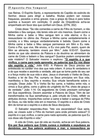 27| A p o s t i l a – P ã o 	 T e m p o r a l 	
nas fileiras. O Espírito Santo, o representante do Capitão do exército do
Senhor, desce para dirigir a batalha. Muitas podem ser nossas
fraquezas, pecados e erros graves; mas a graça de Deus é para todos
quantos a buscam em contrição. O poder da Onipotência acha-se
empenhado em favor dos que confiam em Deus. (DTN, 352)
       Cristo disse: "Se não comerdes a carne do Filho do homem, e não
beberdes o Seu sangue, não tereis vida em vós mesmos. Quem come a
Minha carne e bebe o Meu sangue tem a vida eterna; e Eu o
ressuscitarei no último dia. Porque a Minha carne verdadeiramente é
comida, e o Meu sangue verdadeiramente é bebida. Quem come a
Minha carne e bebe o Meu sangue permanece em Mim e Eu nele.
Como o Pai, que vive, Me enviou, e Eu vivo pelo Pai, assim, quem de
Mim se alimenta, também viverá por Mim." João 6:53-57. Quantos
dentre os que são obreiros da Palavra e da doutrina se alimentam da
carne de Cristo e bebem o Seu sangue? Quantos podem compreender
este mistério? O Salvador mesmo o explicou: "O espírito é o que
vivifica, a carne para nada aproveita; as palavras que Eu vos disse
são espírito e vida." João 6:63. A Palavra de Deus precisa ser
entretecida no caráter vivo dos que nela crêem. A única fé verdadeira é
a do que recebe e assimila a verdade, até que se torne parte do seu ser
e a força motriz de sua vida e atos. Jesus é chamado o Verbo de Deus.
Aceitou a lei de Seu Pai, cumpriu os Seus princípios em Sua vida,
manifestou o Seu espírito e revelou Sua virtude beneficente sobre o
coração. Disse João: "E o Verbo Se fez carne, e habitou entre nós, e
vimos a Sua glória, como a glória do unigênito do Pai, cheio de graça e
de verdade." João 1:14. Os seguidores de Cristo precisam comungar
em Sua experiência. Devem assimilar a Palavra de Deus. Têm de ser
transformados na Sua semelhança e, pela virtude de Cristo, refletir os
atributos divinos. Importa-lhes comer a carne e beber o sangue do Filho
de Deus, ou não terão vida em si mesmos. O espírito e a obra de Cristo
têm de tornar-se o espírito e a obra de Seus discípulos.
       O Salvador respondeu-lhes: "Isto vos escandaliza? Que seria,
pois, se vísseis subir o Filho do homem para onde primeiro estava? O
espírito é o que vivifica, a carne para nada aproveita; as palavras que Eu
vos disse são Espírito e vida."
     A vida de Cristo, que dá vida ao mundo, acha-se em Sua palavra.
Era por Sua palavra que Cristo curava a moléstia e expulsava os
demônios; por Sua palavra acalmava o mar, e ressuscitava os
 