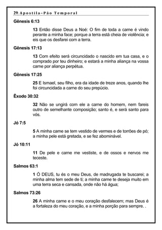 29| A p o s t i l a – P ã o 	 T e m p o r a l 	
Gênesis 6:13
             13 Então disse Deus a Noé: O fim de toda a carne é vindo
             perante a minha face; porque a terra está cheia de violência; e
             eis que os desfarei com a terra.
Gênesis 17:13
             13 Com efeito será circuncidado o nascido em tua casa, e o
             comprado por teu dinheiro; e estará a minha aliança na vossa
             carne por aliança perpétua.
Gênesis 17:25
             25 E Ismael, seu filho, era da idade de treze anos, quando lhe
             foi circuncidada a carne do seu prepúcio.
Êxodo 30:32
             32 Não se ungirá com ele a carne do homem, nem fareis
             outro de semelhante composição; santo é, e será santo para
             vós.
Jó 7:5
             5 A minha carne se tem vestido de vermes e de torrões de pó;
             a minha pele está gretada, e se fez abominável.
Jó 10:11
             11 De pele e carne me vestiste, e de ossos e nervos me
             teceste.
Salmos 63:1
             1 Ó DEUS, tu és o meu Deus, de madrugada te buscarei; a
             minha alma tem sede de ti; a minha carne te deseja muito em
             uma terra seca e cansada, onde não há água;
Salmos 73:26
             26 A minha carne e o meu coração desfalecem; mas Deus é
             a fortaleza do meu coração, e a minha porção para sempre. .
 