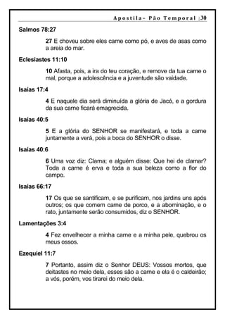 A p o s t i l a – 	 P ã o 	 T e m p o r a l 	 | 30

Salmos 78:27
          27 E choveu sobre eles carne como pó, e aves de asas como
          a areia do mar.
Eclesiastes 11:10
          10 Afasta, pois, a ira do teu coração, e remove da tua carne o
          mal, porque a adolescência e a juventude são vaidade.
Isaías 17:4
          4 E naquele dia será diminuída a glória de Jacó, e a gordura
          da sua carne ficará emagrecida.
Isaías 40:5
          5 E a glória do SENHOR se manifestará, e toda a carne
          juntamente a verá, pois a boca do SENHOR o disse.
Isaías 40:6
          6 Uma voz diz: Clama; e alguém disse: Que hei de clamar?
          Toda a carne é erva e toda a sua beleza como a flor do
          campo.
Isaías 66:17
          17 Os que se santificam, e se purificam, nos jardins uns após
          outros; os que comem carne de porco, e a abominação, e o
          rato, juntamente serão consumidos, diz o SENHOR.
Lamentações 3:4
          4 Fez envelhecer a minha carne e a minha pele, quebrou os
          meus ossos.
Ezequiel 11:7
          7 Portanto, assim diz o Senhor DEUS: Vossos mortos, que
          deitastes no meio dela, esses são a carne e ela é o caldeirão;
          a vós, porém, vos tirarei do meio dela.
 