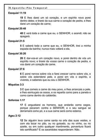 31| A p o s t i l a – P ã o 	 T e m p o r a l 	
Ezequiel 11:19
             19 E lhes darei um só coração, e um espírito novo porei
             dentro deles; e tirarei da sua carne o coração de pedra, e lhes
             darei um coração de carne;
Ezequiel 20:48
             48 E verá toda a carne que eu, o SENHOR, o acendi; não se
             apagará.
Ezequiel 21:5
             5 E saberá toda a carne que eu, o SENHOR, tirei a minha
             espada da bainha; nunca mais voltará a ela.
Ezequiel 36:26
             26 E dar-vos-ei um coração novo, e porei dentro de vós um
             espírito novo; e tirarei da vossa carne o coração de pedra, e
             vos darei um coração de carne.
Ezequiel 37:6
             6 E porei nervos sobre vós e farei crescer carne sobre vós, e
             sobre vós estenderei pele, e porei em vós o espírito, e
             vivereis, e sabereis que eu sou o SENHOR.
Miquéias 3:3
             3 E que comeis a carne do meu povo, e lhes arrancais a pele,
             e lhes esmiuçais os ossos, e os repartis como para a panela e
             como carne dentro do caldeirão.
Sofonias 1:17
             17 E angustiarei os homens, que andarão como cegos,
             porque pecaram contra o SENHOR; e o seu sangue se
             derramará como pó, e a sua carne será como esterco.
Ageu 2:12
             12 Se alguém leva carne santa na orla das suas vestes, e
             com ela tocar no pão, ou no guisado, ou no vinho, ou no
             azeite, ou em outro qualquer mantimento, porventura ficará
             isto santificado? E os sacerdotes responderam: Não.
 