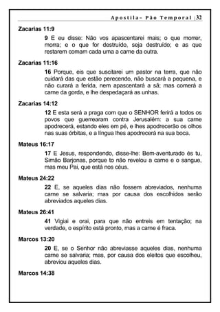 A p o s t i l a – 	 P ã o 	 T e m p o r a l 	 | 32

Zacarias 11:9
         9 E eu disse: Não vos apascentarei mais; o que morrer,
         morra; e o que for destruído, seja destruído; e as que
         restarem comam cada uma a carne da outra.
Zacarias 11:16
         16 Porque, eis que suscitarei um pastor na terra, que não
         cuidará das que estão perecendo, não buscará a pequena, e
         não curará a ferida, nem apascentará a sã; mas comerá a
         carne da gorda, e lhe despedaçará as unhas.
Zacarias 14:12
         12 E esta será a praga com que o SENHOR ferirá a todos os
         povos que guerrearam contra Jerusalém: a sua carne
         apodrecerá, estando eles em pé, e lhes apodrecerão os olhos
         nas suas órbitas, e a língua lhes apodrecerá na sua boca.
Mateus 16:17
         17 E Jesus, respondendo, disse-lhe: Bem-aventurado és tu,
         Simão Barjonas, porque to não revelou a carne e o sangue,
         mas meu Pai, que está nos céus.
Mateus 24:22
         22 E, se aqueles dias não fossem abreviados, nenhuma
         carne se salvaria; mas por causa dos escolhidos serão
         abreviados aqueles dias.
Mateus 26:41
         41 Vigiai e orai, para que não entreis em tentação; na
         verdade, o espírito está pronto, mas a carne é fraca.
Marcos 13:20
         20 E, se o Senhor não abreviasse aqueles dias, nenhuma
         carne se salvaria; mas, por causa dos eleitos que escolheu,
         abreviou aqueles dias.
Marcos 14:38
 