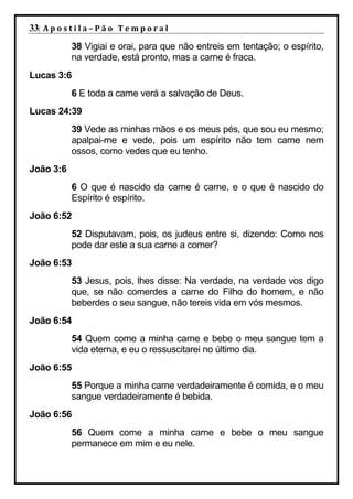 33| A p o s t i l a – P ã o 	 T e m p o r a l 	
             38 Vigiai e orai, para que não entreis em tentação; o espírito,
             na verdade, está pronto, mas a carne é fraca.
Lucas 3:6
             6 E toda a carne verá a salvação de Deus.
Lucas 24:39
             39 Vede as minhas mãos e os meus pés, que sou eu mesmo;
             apalpai-me e vede, pois um espírito não tem carne nem
             ossos, como vedes que eu tenho.
João 3:6
             6 O que é nascido da carne é carne, e o que é nascido do
             Espírito é espírito.
João 6:52
             52 Disputavam, pois, os judeus entre si, dizendo: Como nos
             pode dar este a sua carne a comer?
João 6:53
             53 Jesus, pois, lhes disse: Na verdade, na verdade vos digo
             que, se não comerdes a carne do Filho do homem, e não
             beberdes o seu sangue, não tereis vida em vós mesmos.
João 6:54
             54 Quem come a minha carne e bebe o meu sangue tem a
             vida eterna, e eu o ressuscitarei no último dia.
João 6:55
             55 Porque a minha carne verdadeiramente é comida, e o meu
             sangue verdadeiramente é bebida.
João 6:56
             56 Quem come a minha carne e bebe o meu sangue
             permanece em mim e eu nele.
 
